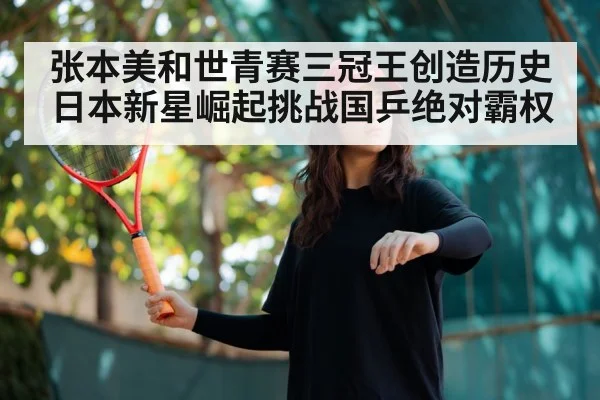 张本美和世青赛三冠王创造历史 日本新星崛起挑战国乒绝对霸权